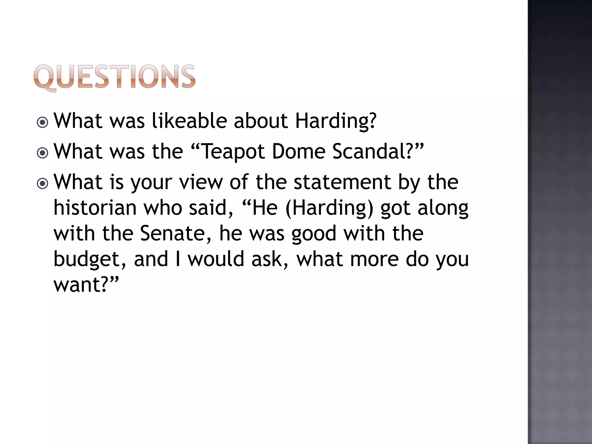  What

was likeable about Harding?
 What was the “Teapot Dome Scandal?”
 What is your view of the statement by the
historian who said, “He (Harding) got along
with the Senate, he was good with the
budget, and I would ask, what more do you
want?”

 
