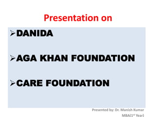 Presentation on
DANIDA
AGA KHAN FOUNDATION
CARE FOUNDATION
Presented by: Dr. Manish Kumar
MBA(1st Year)
 