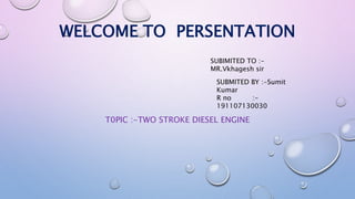 T0PIC :-TWO STROKE DIESEL ENGINE
WELCOME TO PERSENTATION
SUBIMITED TO :-
MR.Vkhagesh sir
SUBMITED BY :-Sumit
Kumar
R no :-
191107130030
 