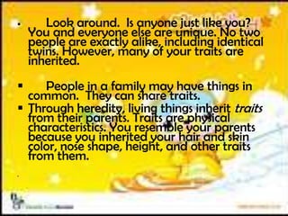  Look around. Is anyone just like you?
You and everyone else are unique. No two
people are exactly alike, including identical
twins. However, many of your traits are
inherited.
 People in a family may have things in
common. They can share traits.
 Through heredity, living things inherit traits
from their parents. Traits are physical
characteristics. You resemble your parents
because you inherited your hair and skin
color, nose shape, height, and other traits
from them.

 