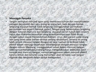 • Mencegah Penyakit
• Tangan seringkali menjadi agen yang membawa kuman dan menyebabkan
patogen berpindah dari satu orang ke orang lain, baik dengan kontak
langsung ataupun kontak tidak langsung (menggunakan permukaan-
permukaan lain seperti handuk, gelas). Tangan yang bersentuhan langsung
dengan kotoran manusia dan binatang, ataupun cairan tubuh lain (seperti
ingus, dan makanan/minuman yang terkontaminasi saat tidak dicuci
dengan sabun dapat memindahkan bakteri, virus, dan parasit pada orang
lain yang tidak sadar bahwa dirinya sedang ditularkan). Selama ini orang
lebih umum mencuci tangan dengan air saja, namun ini terbukti tidak
efektif dalam menjaga kesehatan dibandingkan dengan mencuci tangan
dengan sabun. Memang, menggunakan sabun dalam mencuci tangan
sebenarnya menyebabkan orang harus mengalokasikan waktunya lebih
banyak saat mencuci tangan, namun penggunaan sabun menjadi efektif
karena lemak dan kotoran yang menempel akan terlepas saat tangan
digosok dan bergesek dalam upaya melepasnya.
 