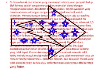 • Di dalam lemak dan kotoran yang menempel inilah kuman penyakit hidup.
Efek lainnya adalah tangan menjadi harum setelah dicuci dengan
menggunakan sabun, dan dalam beberapa kasus tangan wangilah yang
membuat mencuci tangan dengan sabun menjadi menarik untuk
dilakukan. Mencuci tangan dengan sabun adalah salah satu cara paling
efektif untuk mencegah penyakit diare dan ISPA. Kedua penyakit itu
menjadi penyebab utama kematian anak-anak. Setiap tahun, sebanyak 3,5
juta anak-anak diseluruh dunia meninggal sebelum mencapai umur lima
tahun karena penyakit diare dan ISPA. Mencuci tangan dengan sabun juga
dapat mencegah infeksi kulit, mata, cacing yang tinggal di dalam usus,
SARS, dan flu burung. Sebuah ulasan yang membahas sekitar 30 penelitian
terkait menemukan bahwa cuci tangan dengan sabun dapat memangkas
angka penderita diare hingga separuh (50 persen). Penyakit diare
seringkali diasosiasikan dengan keadaan air, padahal itu bisa juga
disebabkan penanganan kotoran manusia seperti tinja dan air kencing
yang tidak tepat. Kuman-kuman penyakit ini membuat manusia sakit
ketika mereka masuk mulut melalui tangan yang telah menyentuh tinja, air
minum yang terkontaminasi, makanan mentah, dan peralatan makan yang
tidak dicuci terlebih dahulu atau terkontaminasi akan tempat makannya
yang kotor.
 