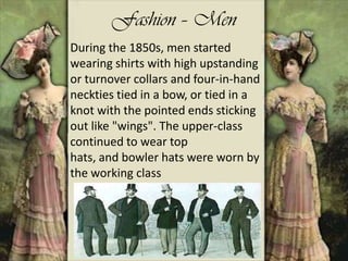 Fashion – Men
During the 1850s, men started
wearing shirts with high upstanding
or turnover collars and four-in-hand
neckties tied in a bow, or tied in a
knot with the pointed ends sticking
out like "wings". The upper-class
continued to wear top
hats, and bowler hats were worn by
the working class
 