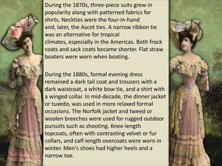 During the 1870s, three-piece suits grew in
popularity along with patterned fabrics for
shirts. Neckties were the four-in-hand
and, later, the Ascot ties. A narrow ribbon tie
was an alternative for tropical
climates, especially in the Americas. Both frock
coats and sack coats became shorter. Flat straw
boaters were worn when boating.
During the 1880s, formal evening dress
remained a dark tail coat and trousers with a
dark waistcoat, a white bow tie, and a shirt with
a winged collar. In mid-decade, the dinner jacket
or tuxedo, was used in more relaxed formal
occasions. The Norfolk jacket and tweed or
woolen breeches were used for rugged outdoor
pursuits such as shooting. Knee-length
topcoats, often with contrasting velvet or fur
collars, and calf-length overcoats were worn in
winter. Men's shoes had higher heels and a
narrow toe.
 
