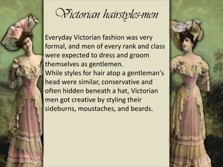 Victorian hairstyles-men
Everyday Victorian fashion was very
formal, and men of every rank and class
were expected to dress and groom
themselves as gentlemen.
While styles for hair atop a gentleman's
head were similar, conservative and
often hidden beneath a hat, Victorian
men got creative by styling their
sideburns, moustaches, and beards.
 