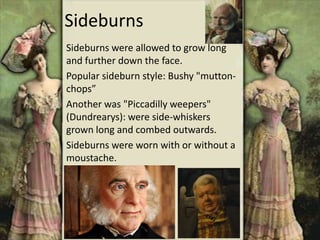 Sideburns
Sideburns were allowed to grow long
and further down the face.
Popular sideburn style: Bushy "mutton-
chops”
Another was "Piccadilly weepers"
(Dundrearys): were side-whiskers
grown long and combed outwards.
Sideburns were worn with or without a
moustache.
 