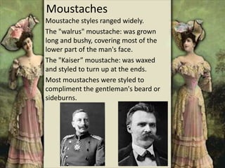 Moustaches
Moustache styles ranged widely.
The "walrus" moustache: was grown
long and bushy, covering most of the
lower part of the man's face.
The "Kaiser” moustache: was waxed
and styled to turn up at the ends.
Most moustaches were styled to
compliment the gentleman's beard or
sideburns.
 