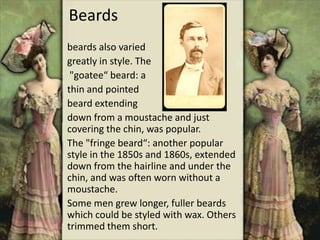 Beards
beards also varied
greatly in style. The
"goatee“ beard: a
thin and pointed
beard extending
down from a moustache and just
covering the chin, was popular.
The "fringe beard“: another popular
style in the 1850s and 1860s, extended
down from the hairline and under the
chin, and was often worn without a
moustache.
Some men grew longer, fuller beards
which could be styled with wax. Others
trimmed them short.
 