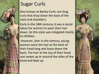 Sugar Curls
Also known as Barley Curls: are long
curls that drop down the back of the
neck and shoulders.
Early in the 18th century, it was a social
taboo for women to wear their hair
down. So this style was relegated mostly
to children.
However, later in the century, young
women wore the hair at the back of
their head long and loose down the
back. The hair at the top of their head
was swept up or around the sides of the
head and kept up.
 