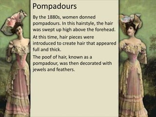 Pompadours
By the 1880s, women donned
pompadours. In this hairstyle, the hair
was swept up high above the forehead.
At this time, hair pieces were
introduced to create hair that appeared
full and thick.
The poof of hair, known as a
pompadour, was then decorated with
jewels and feathers.
 