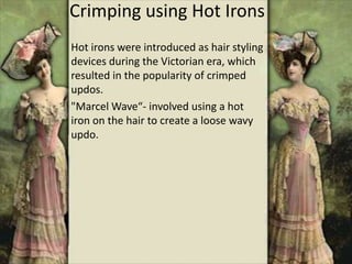 Crimping using Hot Irons
Hot irons were introduced as hair styling
devices during the Victorian era, which
resulted in the popularity of crimped
updos.
"Marcel Wave“- involved using a hot
iron on the hair to create a loose wavy
updo.
 