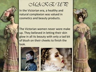 MAKEUP
In the Victorian era, a healthy and
natural complexion was valued in
cosmetics and beauty products.
The Victorian women never wore make
up. They believed in letting their skin
glow in all its beauty with only a tad bit
of blush on their cheeks to finish the
look.
 