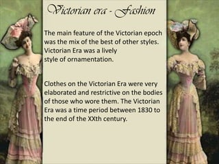 Victorian era - Fashion
The main feature of the Victorian epoch
was the mix of the best of other styles.
Victorian Era was a lively
style of ornamentation.
Clothes on the Victorian Era were very
elaborated and restrictive on the bodies
of those who wore them. The Victorian
Era was a time period between 1830 to
the end of the XXth century.
 