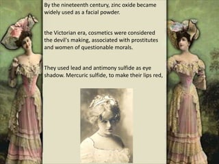 By the nineteenth century, zinc oxide became
widely used as a facial powder.
the Victorian era, cosmetics were considered
the devil's making, associated with prostitutes
and women of questionable morals.
They used lead and antimony sulfide as eye
shadow. Mercuric sulfide, to make their lips red,
 