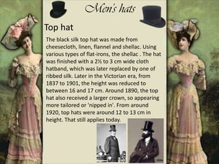 Men's hats
Top hat
The black silk top hat was made from
cheesecloth, linen, flannel and shellac. Using
various types of flat-irons, the shellac . The hat
was finished with a 2½ to 3 cm wide cloth
hatband, which was later replaced by one of
ribbed silk. Later in the Victorian era, from
1837 to 1901, the height was reduced to
between 16 and 17 cm. Around 1890, the top
hat also received a larger crown, so appearing
more tailored or 'nipped in'. From around
1920, top hats were around 12 to 13 cm in
height. That still applies today.
 