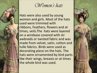 Women’s hats
Hats were also used by young
women and girls. Most of the hats
used were trimmed with
ribbons, Feathers, flowers and at
times, veils.The hats were layered
on a wirebase covered with str
awbraids or twisted fabric and was
made from velvet, satin, cotton and
tulle fabrics. Birds were used as
decorating piece on the hats. The
hats were ornamented by bird parts
like their wings, breasts or at times
the whole bird was used.
 