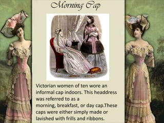 Morning Cap
Victorian women of ten wore an
informal cap indoors. This headdress
was referred to as a
morning, breakfast, or day cap.These
caps were either simply made or
lavished with frills and ribbons.
 