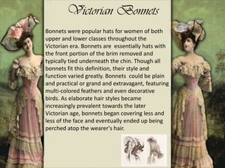 Victorian Bonnets
Bonnets were popular hats for women of both
upper and lower classes throughout the
Victorian era. Bonnets are essentially hats with
the front portion of the brim removed and
typically tied underneath the chin. Though all
bonnets fit this definition, their style and
function varied greatly. Bonnets could be plain
and practical or grand and extravagant, featuring
multi-colored feathers and even decorative
birds. As elaborate hair styles became
increasingly prevalent towards the later
Victorian age, bonnets began covering less and
less of the face and eventually ended up being
perched atop the wearer's hair.
 
