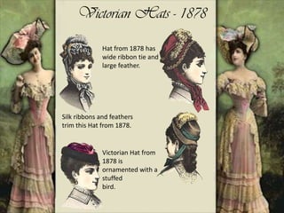 Victorian Hats - 1878
Silk ribbons and feathers
trim this Hat from 1878.
Victorian Hat from
1878 is
ornamented with a
stuffed
bird.
Hat from 1878 has
wide ribbon tie and
large feather.
 