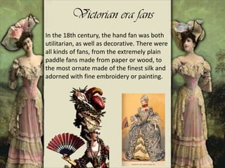 Victorian era fans
In the 18th century, the hand fan was both
utilitarian, as well as decorative. There were
all kinds of fans, from the extremely plain
paddle fans made from paper or wood, to
the most ornate made of the finest silk and
adorned with fine embroidery or painting.
 
