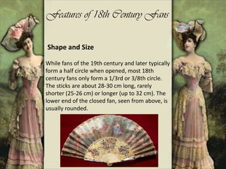 Features of 18th Century Fans
While fans of the 19th century and later typically
form a half circle when opened, most 18th
century fans only form a 1/3rd or 3/8th circle.
The sticks are about 28-30 cm long, rarely
shorter (25-26 cm) or longer (up to 32 cm). The
lower end of the closed fan, seen from above, is
usually rounded.
Shape and Size
 