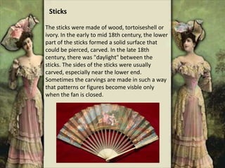 The sticks were made of wood, tortoiseshell or
ivory. In the early to mid 18th century, the lower
part of the sticks formed a solid surface that
could be pierced, carved. In the late 18th
century, there was "daylight" between the
sticks. The sides of the sticks were usually
carved, especially near the lower end.
Sometimes the carvings are made in such a way
that patterns or figures become visble only
when the fan is closed.
Sticks
 