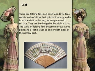 There are folding fans and brisé fans. Brisé fans
consist only of sticks that get continuously wider
from the rivet to the top, forming one solid
surface. They are held together by a fabric band.
The sticks of folding fans become narrow at one
point and a leaf is stuck to one or both sides of
the narrow part.
Leaf
 