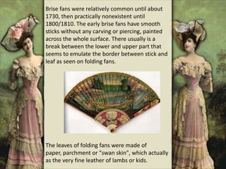 Brise fans were relatively common until about
1730, then practically nonexistent until
1800/1810. The early brise fans have smooth
sticks without any carving or piercing, painted
across the whole surface. There usually is a
break between the lower and upper part that
seems to emulate the border between stick and
leaf as seen on folding fans.
The leaves of folding fans were made of
paper, parchment or "swan skin", which actually
as the very fine leather of lambs or kids.
 