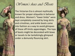 The Victorian Era is almost mythically
known for proper etiquette in behavior
and dress. Women’s “lower limbs” were
kept completely covered by long skirts
and crinolines, and ankle boots came
into fashion as a way to avoid glimpses
of these off-limits appendages. The tops
of boots might be decorated with bows
or tassels to be tantalizingly glimpsed
under a demurely flouncing skirt.
Women’s shoes and Boots
 