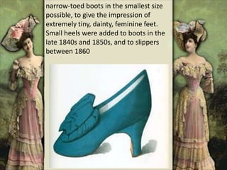 narrow-toed boots in the smallest size
possible, to give the impression of
extremely tiny, dainty, feminine feet.
Small heels were added to boots in the
late 1840s and 1850s, and to slippers
between 1860
 