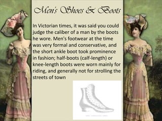 Men's Shoes & Boots
In Victorian times, it was said you could
judge the caliber of a man by the boots
he wore. Men's footwear at the time
was very formal and conservative, and
the short ankle boot took prominence
in fashion; half-boots (calf-length) or
knee-length boots were worn mainly for
riding, and generally not for strolling the
streets of town
 