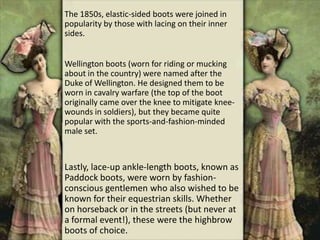The 1850s, elastic-sided boots were joined in
popularity by those with lacing on their inner
sides.
Wellington boots (worn for riding or mucking
about in the country) were named after the
Duke of Wellington. He designed them to be
worn in cavalry warfare (the top of the boot
originally came over the knee to mitigate knee-
wounds in soldiers), but they became quite
popular with the sports-and-fashion-minded
male set.
Lastly, lace-up ankle-length boots, known as
Paddock boots, were worn by fashion-
conscious gentlemen who also wished to be
known for their equestrian skills. Whether
on horseback or in the streets (but never at
a formal event!), these were the highbrow
boots of choice.
 