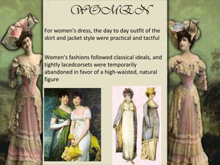 WOMEN
For women's dress, the day to day outfit of the
skirt and jacket style were practical and tactful
Women's fashions followed classical ideals, and
tightly lacedcorsets were temporarily
abandoned in favor of a high-waisted, natural
figure
 