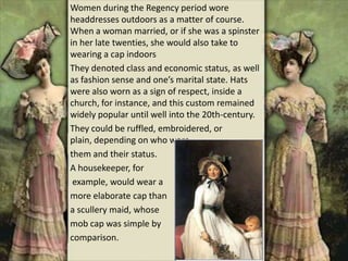 Women during the Regency period wore
headdresses outdoors as a matter of course.
When a woman married, or if she was a spinster
in her late twenties, she would also take to
wearing a cap indoors
They denoted class and economic status, as well
as fashion sense and one’s marital state. Hats
were also worn as a sign of respect, inside a
church, for instance, and this custom remained
widely popular until well into the 20th-century.
They could be ruffled, embroidered, or
plain, depending on who wore
them and their status.
A housekeeper, for
example, would wear a
more elaborate cap than
a scullery maid, whose
mob cap was simple by
comparison.
 