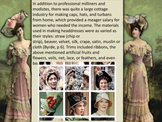 In addition to professional milliners and
modistes, there was quite a large cottage
industry for making caps, hats, and turbans
from home, which provided a meager salary for
women who needed the income. The materials
used in making headdresses were as varied as
their styles: straw (chip or
strip), beaver, velvet, silk, crape, satin, muslin or
cloth (Byrde, p 6). Trims included ribbons, the
above mentioned artificial fruits and
flowers, veils, net, lace, or feathers, and even
beads, pins, and brooches.
 
