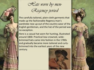 Hats worn by men-
Regency period
The carefully tailored, plain-cloth garments that
made up the fashionable Regency man's
wardrobe rose up out of the country wear of the
English gentleman, and the hat of the period was
no exception.
Here is a casual hat worn for hunting, illustrated
around 1800. Practical low-crowned, wide-
brimmed hats came into fashion in the 1780s
and gradually became more tailored and curly-
brimmed into the earliest years of the new
century.
 