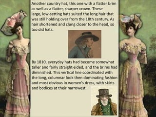 Another country hat, this one with a flatter brim
as well as a flatter, sharper crown. These
large, low-setting hats suited the long hair that
was still holding over from the 18th century. As
hair shortened and clung closer to the head, so
too did hats.
By 1810, everyday hats had become somewhat
taller and fairly straight-sided, and the brims had
diminished. This vertical line coordinated with
the long, columnar look then dominating fashion
and most obvious in women's dress, with skirts
and bodices at their narrowest.
 