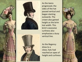 As the teens
progressed, the
sides of the hat
passed vertical and
began slanting
outwards. The
crown also gained
height as the brim
lost width. This
brim's excessive
curliness also
emphasizes a busy
vertical line.
As the Regency
drew to a
close, hats had
reached an apex of
height and curliness
 