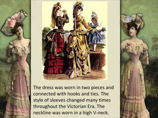The dress was worn in two pieces and
connected with hooks and ties. The
style of sleeves changed many times
throughout the Victorian Era. The
neckline was worn in a high V-neck.
 