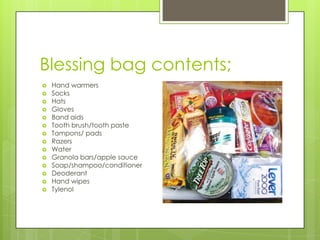 Blessing bag contents;
Hand warmers
Socks
Hats
Gloves
Band aids
Tooth brush/tooth paste
Tampons/ pads
Razers
Water
Granola bars/apple sauce
Soap/shampoo/conditioner
Deoderant
Hand wipes
Tylenol