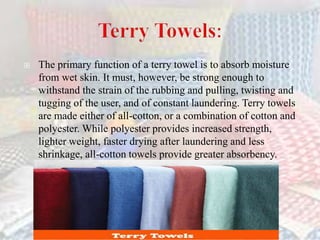  The primary function of a terry towel is to absorb moisture
from wet skin. It must, however, be strong enough to
withstand the strain of the rubbing and pulling, twisting and
tugging of the user, and of constant laundering. Terry towels
are made either of all-cotton, or a combination of cotton and
polyester. While polyester provides increased strength,
lighter weight, faster drying after laundering and less
shrinkage, all-cotton towels provide greater absorbency..
 