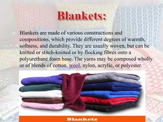  Blankets are made of various constructions and
compositions, which provide different degrees of warmth,
softness, and durability. They are usually woven, but can be
knitted or stitch-knitted or by flocking fibres onto a
polyurethane foam base. The yarns may be composed wholly
or of blends of cotton, wool, nylon, acrylic, or polyester.
 