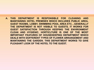 A. THIS DEPARTMENT IS RESPONSIBLE FOR CLEANING AND
MAINTAINING HOTEL PREMISES WHICH INCLUDES PUBLIC AREA,
GUEST ROOMS, LOBBY, SWIMMING POOL AREA ETC…GENERALLY
THE DEPARTMENT IS NOT VISIBLE TO GUESTS. IT WORKS FOR
GUEST SATISFACTION THROUGH KEEPING THE ENVIRONMENT
CLEAN AND HYGIENIC. HORTICLTURE IS ONE OF THE MOST
IMPORTANT FEATURES OF HOUSEKEEPING DEPARTMENT WHICH
DEALS WITH DOFFERENT TYPES OF FLOWER ARRANGEMENT AND
MAINTAINING THE GARDEN. THIS DEPARTMENT WORKS TO GIVE
PLEASANT LOOK OF THE HOTEL TO THE GUEST.
 