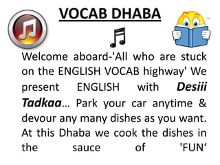 VOCAB DHABA

Welcome aboard-'All who are stuck
on the ENGLISH VOCAB highway' We
present ENGLISH with Desiii
Tadkaa… Park your car anytime &
devour any many dishes as you want.
At this Dhaba we cook the dishes in
the       sauce      of       'FUN‘
 