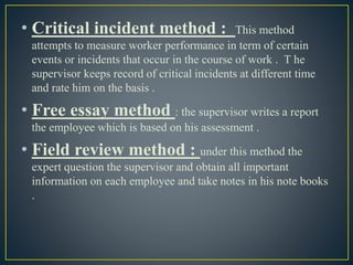 • Critical incident method : This method
attempts to measure worker performance in term of certain
events or incidents that occur in the course of work . T he
supervisor keeps record of critical incidents at different time
and rate him on the basis .
• Free essay method : the supervisor writes a report
the employee which is based on his assessment .
• Field review method : under this method the
expert question the supervisor and obtain all important
information on each employee and take notes in his note books
.
 