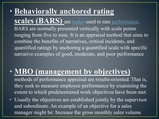 • Behaviorally anchored rating
scales (BARS) are scales used to rate performance.
BARS are normally presented vertically with scale points
ranging from five to nine. It is an appraisal method that aims to
combine the benefits of narratives, critical incidents, and
quantified ratings by anchoring a quantified scale with specific
narrative examples of good, moderate, and poor performance
• MBO (management by objectives)
methods of performance appraisal are results-oriented. That is,
they seek to measure employee performance by examining the
extent to which predetermined work objectives have been met.
• Usually the objectives are established jointly by the supervisor
and subordinate. An example of an objective for a sales
manager might be: Increase the gross monthly sales volume
 