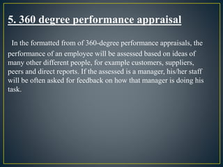 5. 360 degree performance appraisal
In the formatted from of 360-degree performance appraisals, the
performance of an employee will be assessed based on ideas of
many other different people, for example customers, suppliers,
peers and direct reports. If the assessed is a manager, his/her staff
will be often asked for feedback on how that manager is doing his
task.
 