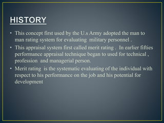 • This concept first used by the U.s Army adopted the man to
man rating system for evaluating military personnel .
• This appraisal system first called merit rating . In earlier fifties
performance appraisal technique began to used for technical ,
profession and managerial person.
• Merit rating is the systematic evaluating of the individual with
respect to his performance on the job and his potential for
development
 
