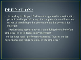 • According to Flippo : Performance appraisal is a systematic,
periodic and impartial rating of an employee’s excellence in a
matter of pertaining to his present job and his potential for
better job.
“ performance appraisal focus is an judging the caliber of an
employee so as to decide salary increment .
on the other hand , performance appraisal focuses on the
performance and future potential of the employee “
 