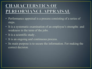 • Performance appraisal is a process consisting of a series of
steps.
• It is a systematic examination of an employee’s strengths and
weakness in the term of the jobs .
• It is a scientific study .
• It is an ongoing and continuous process.
• Its main purpose is to secure the information. For making the
correct decision.
 